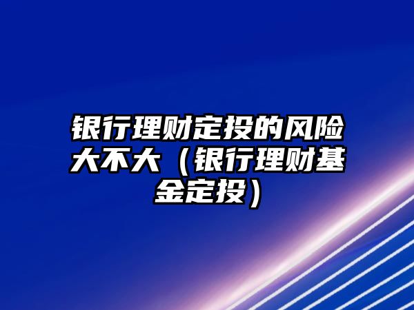 銀行理財定投的風險大不大（銀行理財基金定投）