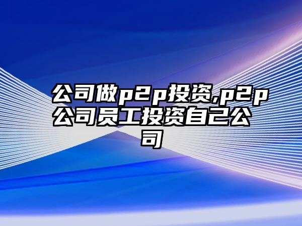 公司做p2p投資,p2p公司員工投資自己公司