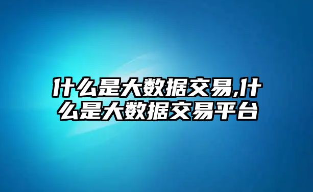 什么是大數(shù)據(jù)交易,什么是大數(shù)據(jù)交易平臺