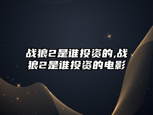 戰(zhàn)狼2是誰投資的,戰(zhàn)狼2是誰投資的電影