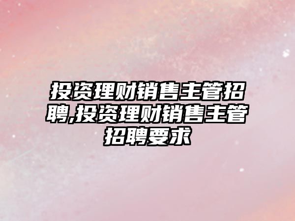 投資理財銷售主管招聘,投資理財銷售主管招聘要求