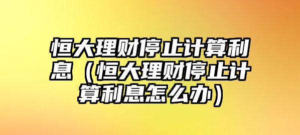 恒大理財停止計算利息（恒大理財停止計算利息怎么辦）