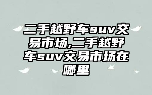 二手越野車suv交易市場,二手越野車suv交易市場在哪里