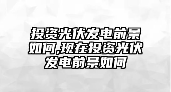 投資光伏發(fā)電前景如何,現(xiàn)在投資光伏發(fā)電前景如何