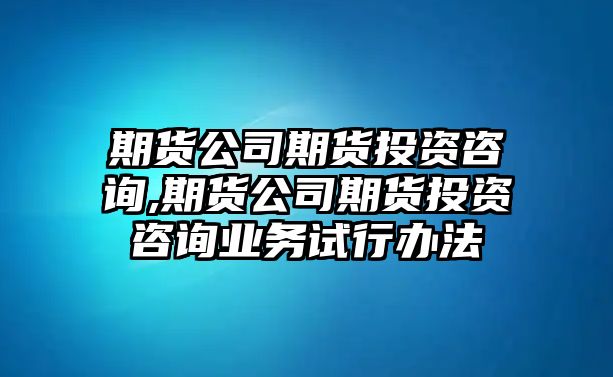 期貨公司期貨投資咨詢,期貨公司期貨投資咨詢業(yè)務試行辦法