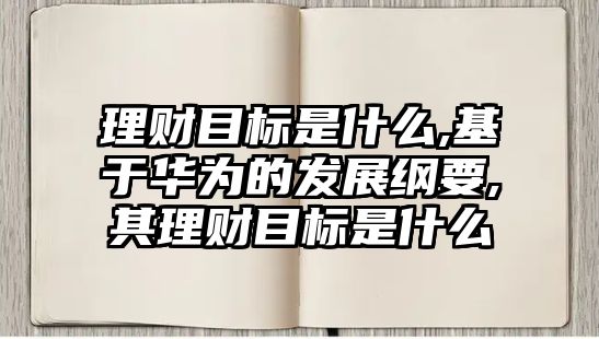 理財目標是什么,基于華為的發(fā)展綱要,其理財目標是什么