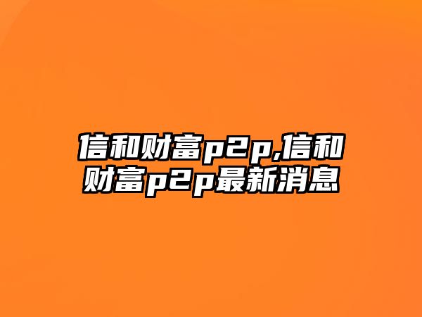 信和財富p2p,信和財富p2p最新消息