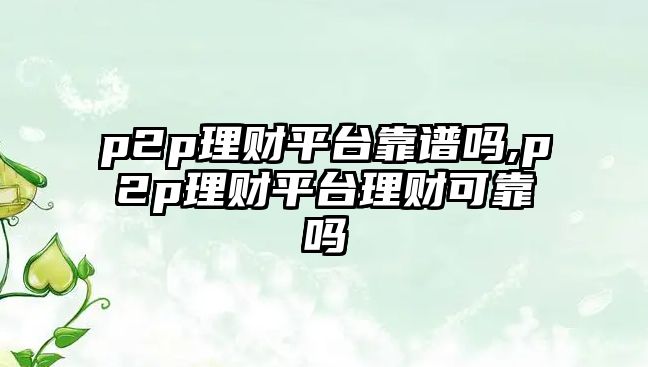 p2p理財平臺靠譜嗎,p2p理財平臺理財可靠嗎