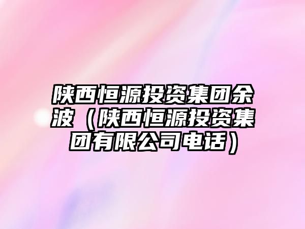 陜西恒源投資集團(tuán)余波（陜西恒源投資集團(tuán)有限公司電話）