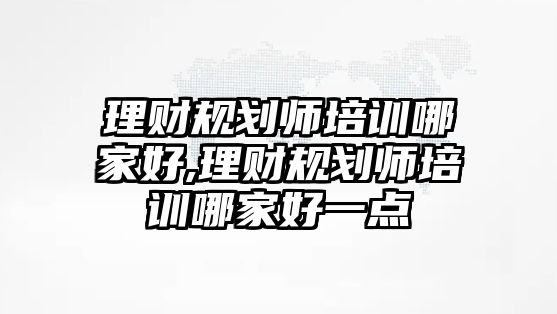 理財(cái)規(guī)劃師培訓(xùn)哪家好,理財(cái)規(guī)劃師培訓(xùn)哪家好一點(diǎn)