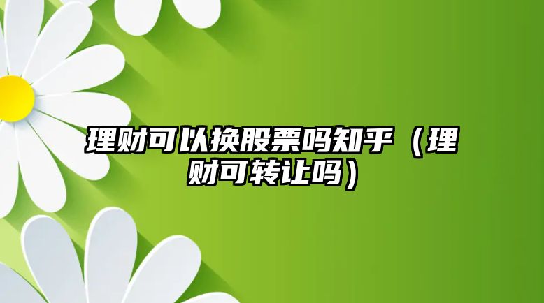 理財(cái)可以換股票嗎知乎（理財(cái)可轉(zhuǎn)讓嗎）