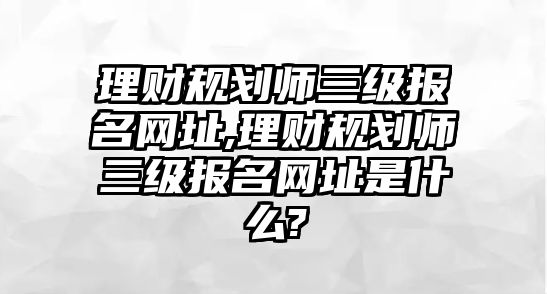 理財(cái)規(guī)劃師三級(jí)報(bào)名網(wǎng)址,理財(cái)規(guī)劃師三級(jí)報(bào)名網(wǎng)址是什么?