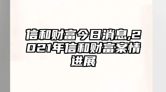 信和財(cái)富今日消息,2021年信和財(cái)富案情進(jìn)展