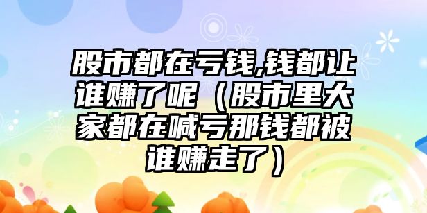 股市都在虧錢,錢都讓誰賺了呢（股市里大家都在喊虧那錢都被誰賺走了）