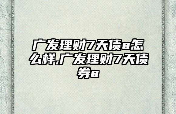 廣發(fā)理財7天債a怎么樣,廣發(fā)理財7天債券a