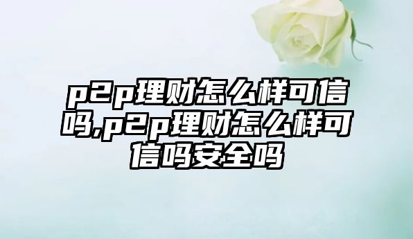 p2p理財怎么樣可信嗎,p2p理財怎么樣可信嗎安全嗎