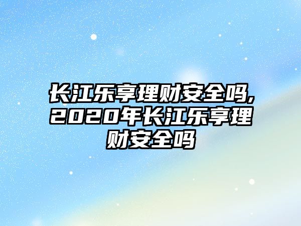 長江樂享理財安全嗎,2020年長江樂享理財安全嗎