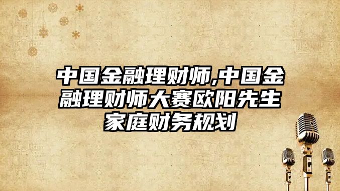 中國金融理財師,中國金融理財師大賽歐陽先生家庭財務規(guī)劃