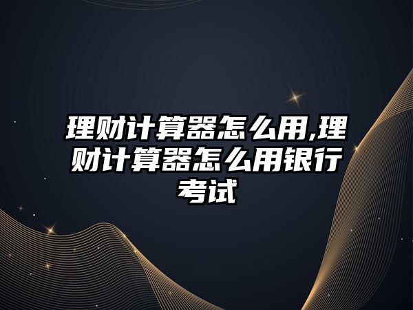 理財計算器怎么用,理財計算器怎么用銀行考試