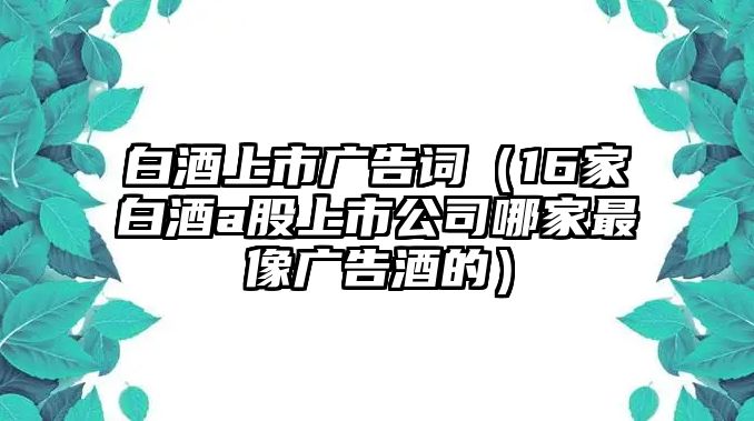 白酒上市廣告詞（16家白酒a股上市公司哪家最像廣告酒的）