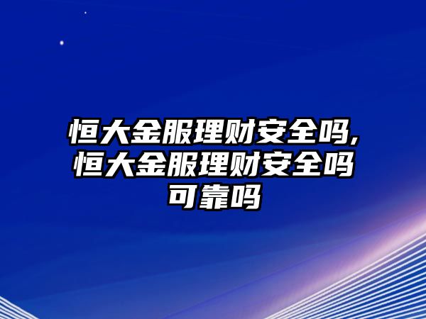 恒大金服理財安全嗎,恒大金服理財安全嗎可靠嗎