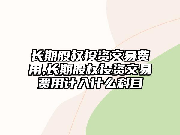 長期股權投資交易費用,長期股權投資交易費用計入什么科目