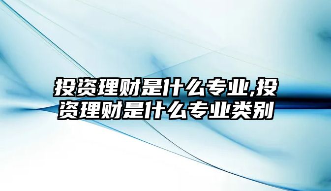 投資理財(cái)是什么專業(yè),投資理財(cái)是什么專業(yè)類別