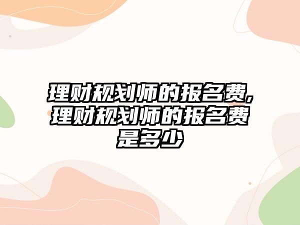 理財規(guī)劃師的報名費,理財規(guī)劃師的報名費是多少