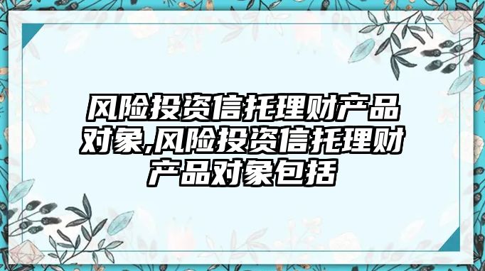 風(fēng)險(xiǎn)投資信托理財(cái)產(chǎn)品對(duì)象,風(fēng)險(xiǎn)投資信托理財(cái)產(chǎn)品對(duì)象包括