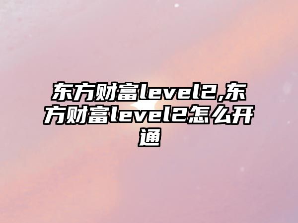 東方財富level2,東方財富level2怎么開通