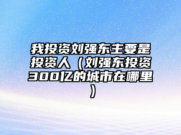 我投資劉強東主要是投資人（劉強東投資300億的城市在哪里）