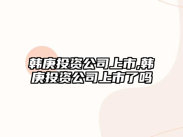 韓庚投資公司上市,韓庚投資公司上市了嗎