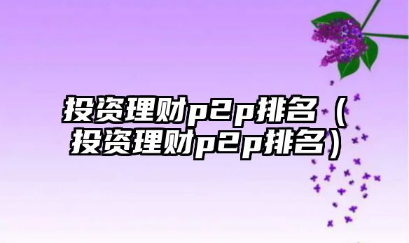 投資理財(cái)p2p排名（投資理財(cái)p2p排名）