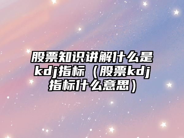 股票知識講解什么是kdj指標(biāo)（股票kdj指標(biāo)什么意思）