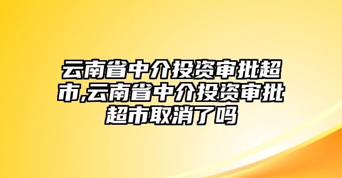 云南省中介投資審批超市,云南省中介投資審批超市取消了嗎