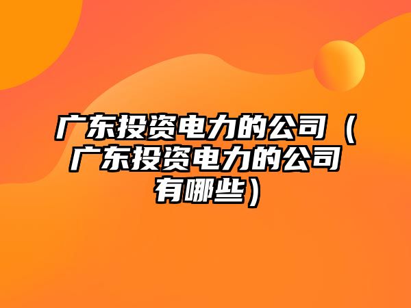 廣東投資電力的公司（廣東投資電力的公司有哪些）