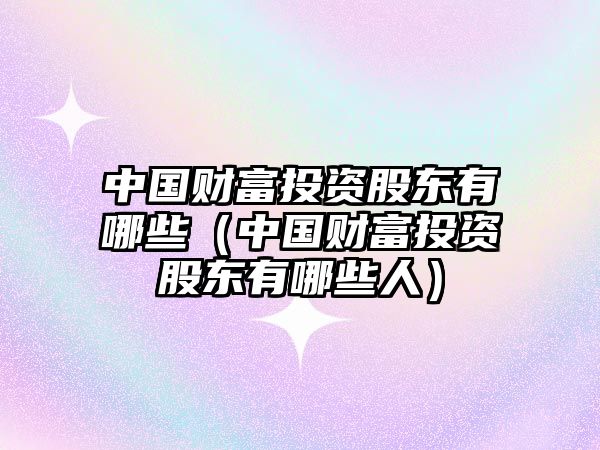 中國(guó)財(cái)富投資股東有哪些（中國(guó)財(cái)富投資股東有哪些人）