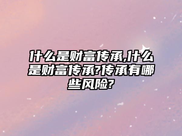 什么是財富傳承,什么是財富傳承?傳承有哪些風險?