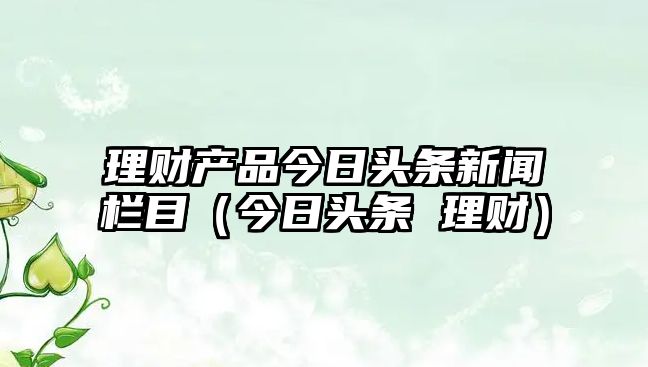 理財(cái)產(chǎn)品今日頭條新聞欄目（今日頭條 理財(cái)）