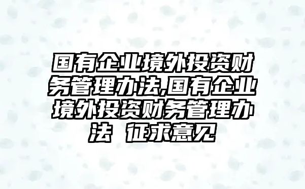 國有企業(yè)境外投資財務(wù)管理辦法,國有企業(yè)境外投資財務(wù)管理辦法 征求意見