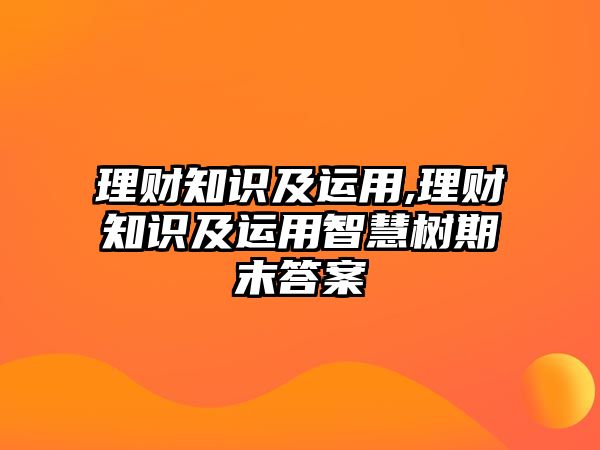 理財(cái)知識及運(yùn)用,理財(cái)知識及運(yùn)用智慧樹期末答案