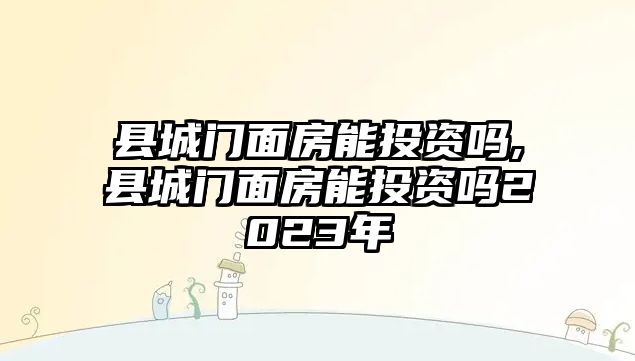 縣城門面房能投資嗎,縣城門面房能投資嗎2023年