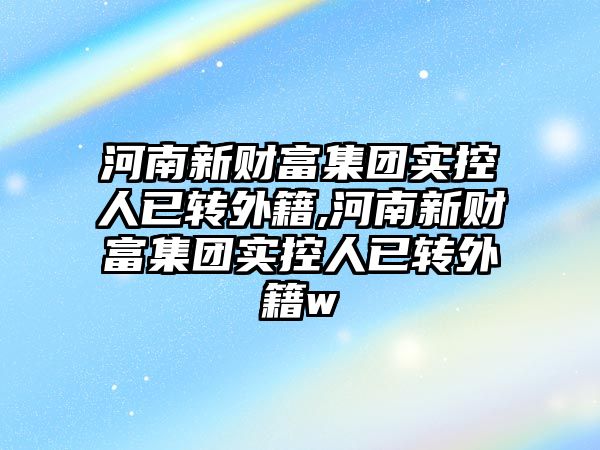 河南新財富集團實控人已轉外籍,河南新財富集團實控人已轉外籍w