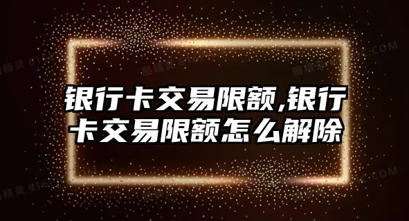 銀行卡交易限額,銀行卡交易限額怎么解除