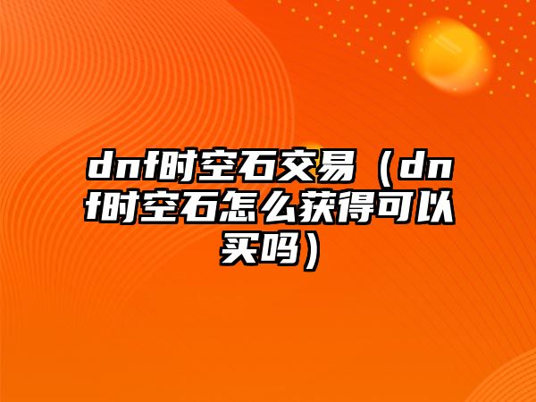 dnf時空石交易（dnf時空石怎么獲得可以買嗎）