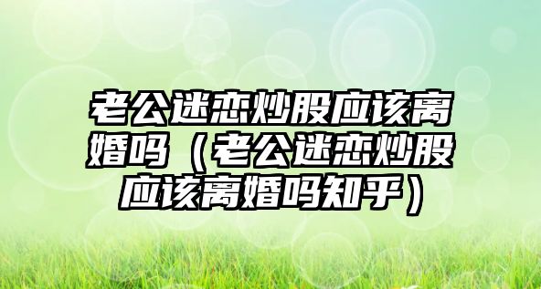 老公迷戀炒股應(yīng)該離婚嗎（老公迷戀炒股應(yīng)該離婚嗎知乎）