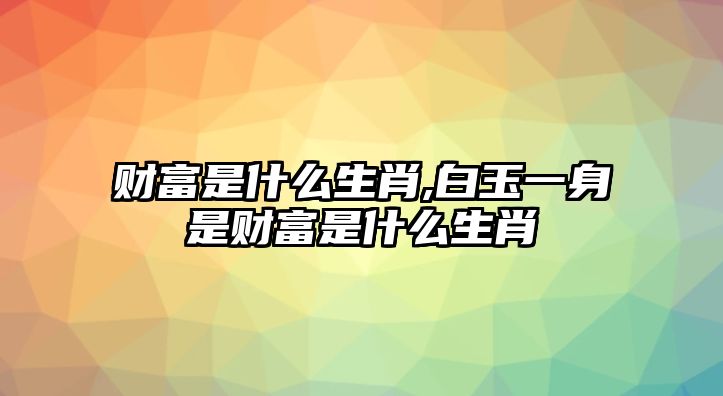 財(cái)富是什么生肖,白玉一身是財(cái)富是什么生肖