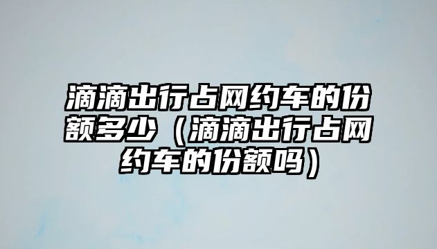 滴滴出行占網(wǎng)約車的份額多少（滴滴出行占網(wǎng)約車的份額嗎）