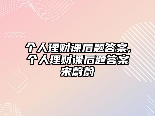 個(gè)人理財(cái)課后題答案,個(gè)人理財(cái)課后題答案宋蔚蔚