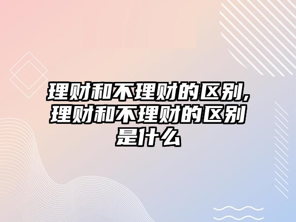 理財(cái)和不理財(cái)?shù)膮^(qū)別,理財(cái)和不理財(cái)?shù)膮^(qū)別是什么